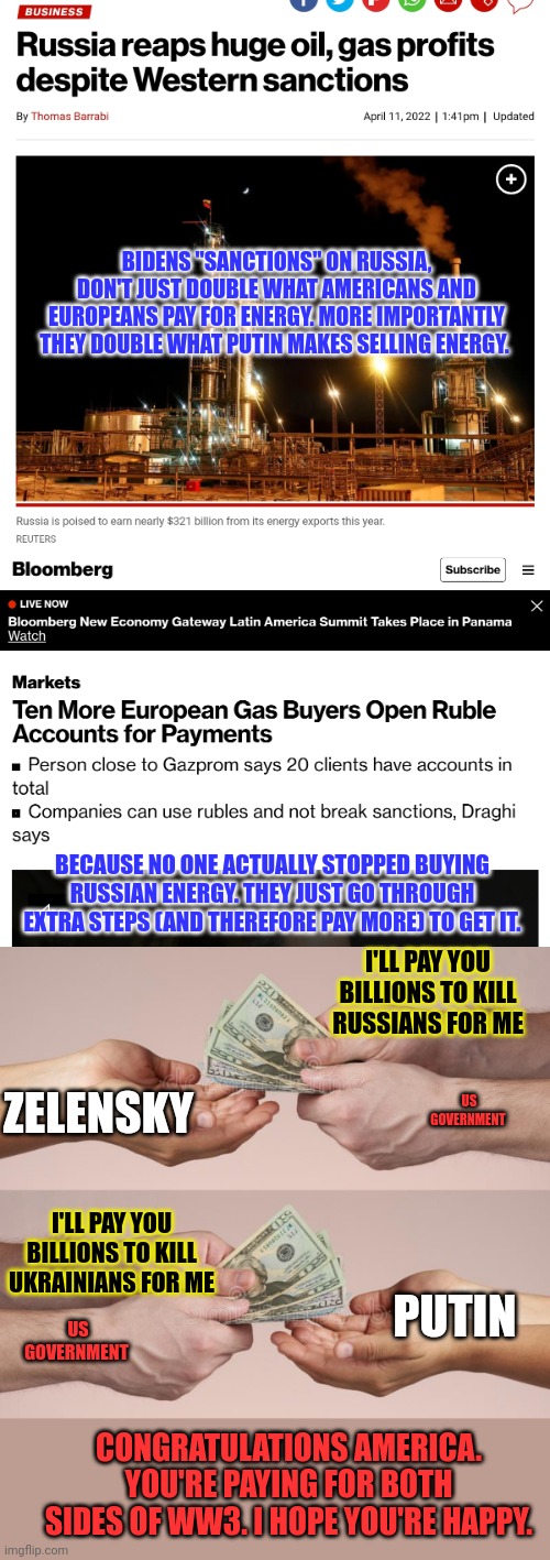 Why is Putin making more money on exports today, than he did before sanctions on "Russia." | BIDENS "SANCTIONS" ON RUSSIA, DON'T JUST DOUBLE WHAT AMERICANS AND EUROPEANS PAY FOR ENERGY. MORE IMPORTANTLY THEY DOUBLE WHAT PUTIN MAKES SELLING ENERGY. BECAUSE NO ONE ACTUALLY STOPPED BUYING RUSSIAN ENERGY. THEY JUST GO THROUGH EXTRA STEPS (AND THEREFORE PAY MORE) TO GET IT. I'LL PAY YOU BILLIONS TO KILL RUSSIANS FOR ME; ZELENSKY; US GOVERNMENT; PUTIN; I'LL PAY YOU BILLIONS TO KILL UKRAINIANS FOR ME; US GOVERNMENT; CONGRATULATIONS AMERICA. YOU'RE PAYING FOR BOTH SIDES OF WW3. I HOPE YOU'RE HAPPY. | image tagged in war without end,stop paying,both sides to kill each other,bidens sanctions,on americans | made w/ Imgflip meme maker