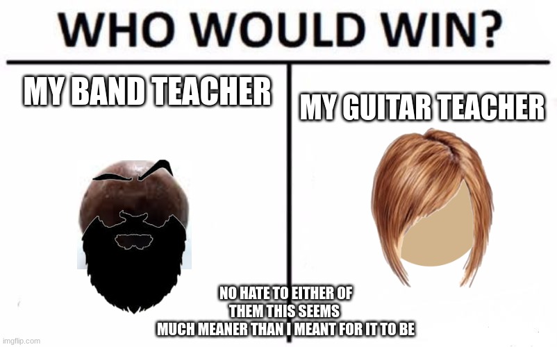 who would win? | MY BAND TEACHER; MY GUITAR TEACHER; NO HATE TO EITHER OF THEM THIS SEEMS 
MUCH MEANER THAN I MEANT FOR IT TO BE | image tagged in band,teacher,guitar,gone wrong | made w/ Imgflip meme maker