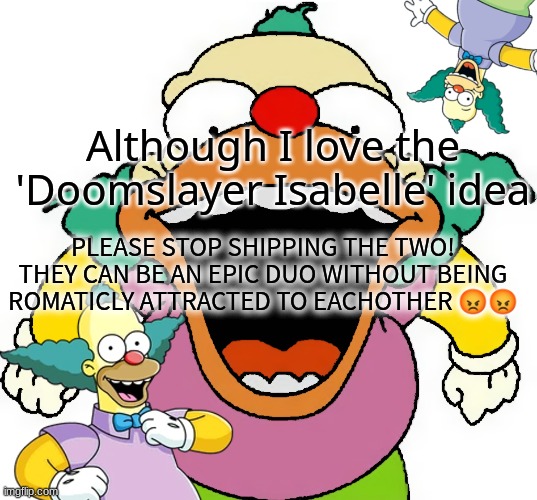 krusty announcement temp | Although I love the 'Doomslayer Isabelle' idea; PLEASE STOP SHIPPING THE TWO! THEY CAN BE AN EPIC DUO WITHOUT BEING ROMATICLY ATTRACTED TO EACHOTHER 😡😡 | image tagged in krusty announcement temp | made w/ Imgflip meme maker