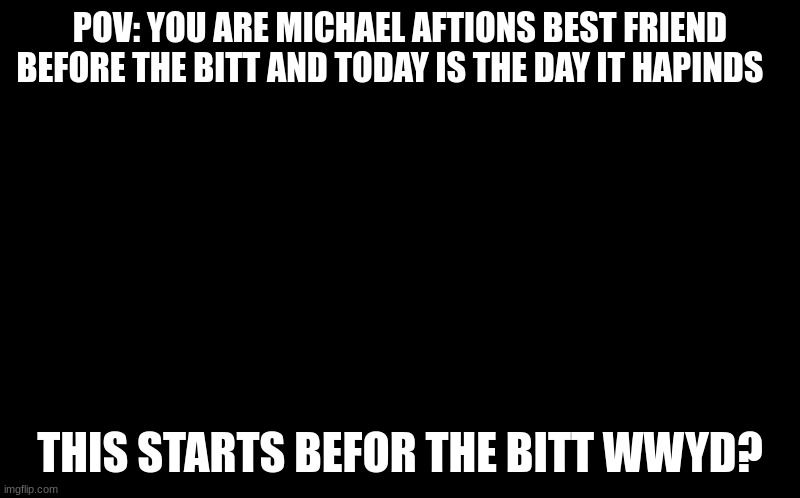rp fnaf |  POV: YOU ARE MICHAEL AFTIONS BEST FRIEND BEFORE THE BITT AND TODAY IS THE DAY IT HAPINDS; THIS STARTS BEFOR THE BITT WWYD? | image tagged in funny,bored,dumb,question | made w/ Imgflip meme maker
