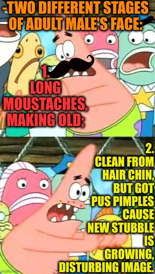 -Not leaving alone. | -TWO DIFFERENT STAGES OF ADULT MALE'S FACE:; 2. CLEAN FROM HAIR CHIN, BUT GOT PUS PIMPLES CAUSE NEW STUBBLE IS GROWING, DISTURBING IMAGE. 1. LONG MOUSTACHES, MAKING OLD; | image tagged in memes,put it somewhere else patrick,moustache,mr clean,adult humor,everywhere i go i see his face | made w/ Imgflip meme maker