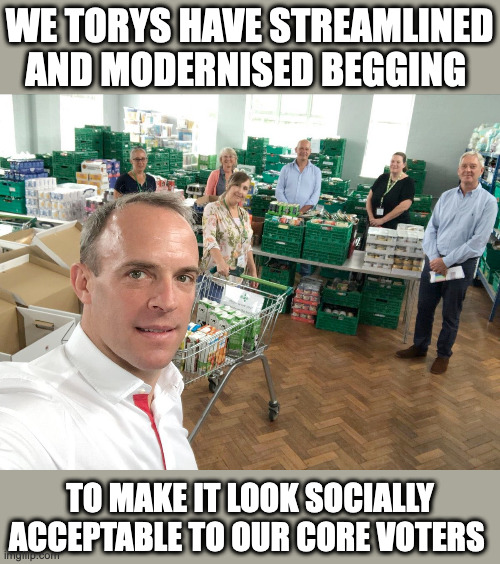 Don't Raab it in | WE TORYS HAVE STREAMLINED AND MODERNISED BEGGING; TO MAKE IT LOOK SOCIALLY ACCEPTABLE TO OUR CORE VOTERS | image tagged in tory,politics,food banks | made w/ Imgflip meme maker