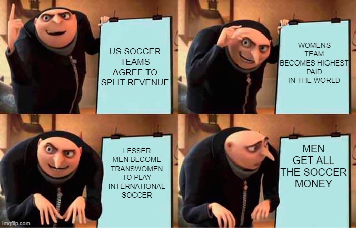 Gru's Plan |  WOMENS TEAM BECOMES HIGHEST PAID IN THE WORLD; US SOCCER TEAMS AGREE TO SPLIT REVENUE; MEN GET ALL THE SOCCER MONEY; LESSER MEN BECOME TRANSWOMEN TO PLAY INTERNATIONAL SOCCER | image tagged in memes,gru's plan | made w/ Imgflip meme maker