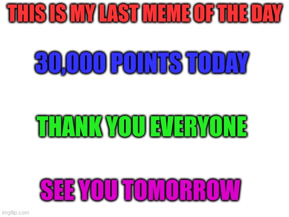 Bye!! | THIS IS MY LAST MEME OF THE DAY; 30,000 POINTS TODAY; THANK YOU EVERYONE; SEE YOU TOMORROW | image tagged in blank white template | made w/ Imgflip meme maker