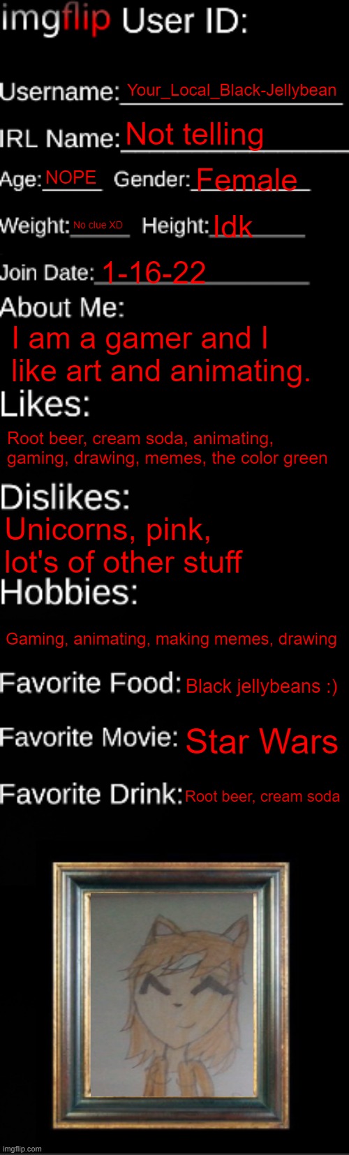 About meh :D | Your_Local_Black-Jellybean; Not telling; NOPE; Female; No clue XD; Idk; 1-16-22; I am a gamer and I like art and animating. Root beer, cream soda, animating, gaming, drawing, memes, the color green; Unicorns, pink, lot's of other stuff; Gaming, animating, making memes, drawing; Black jellybeans :); Star Wars; Root beer, cream soda | image tagged in imgflip id card | made w/ Imgflip meme maker