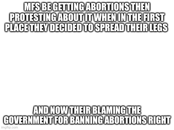 True tho | MFS BE GETTING ABORTIONS THEN PROTESTING ABOUT IT WHEN IN THE FIRST PLACE THEY DECIDED TO SPREAD THEIR LEGS; AND NOW THEIR BLAMING THE GOVERNMENT FOR BANNING ABORTIONS RIGHT | image tagged in blank white template | made w/ Imgflip meme maker