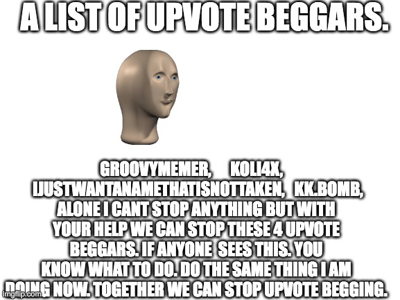 end upvote begging | A LIST OF UPVOTE BEGGARS. GROOVYMEMER,      KOLI4X,     IJUSTWANTANAMETHATISNOTTAKEN,   KK.BOMB,
ALONE I CANT STOP ANYTHING BUT WITH YOUR HELP WE CAN STOP THESE 4 UPVOTE BEGGARS. IF ANYONE  SEES THIS. YOU KNOW WHAT TO DO. DO THE SAME THING I AM DOING NOW. TOGETHER WE CAN STOP UPVOTE BEGGING. | image tagged in blank white template | made w/ Imgflip meme maker