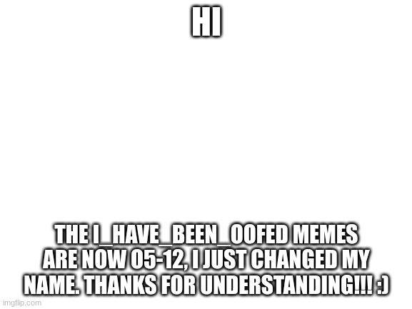 i just changed names. this is the the i_have_been_oofed account with a differnt name | HI; THE I_HAVE_BEEN_OOFED MEMES ARE NOW O5-12, I JUST CHANGED MY NAME. THANKS FOR UNDERSTANDING!!! :) | image tagged in blank white template | made w/ Imgflip meme maker