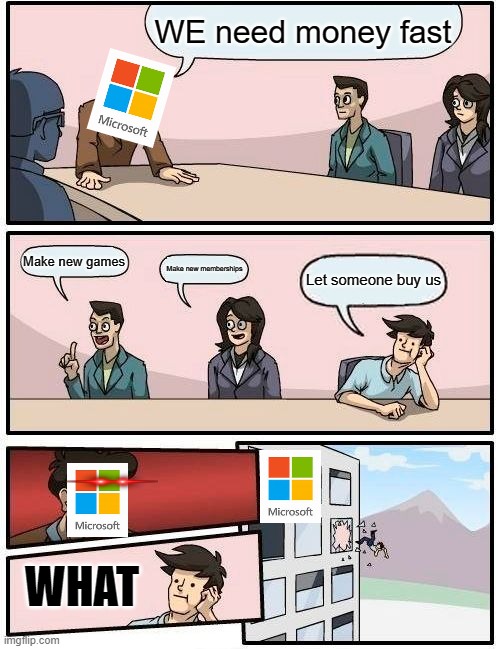 Boardroom Meeting Suggestion Meme | WE need money fast; Make new games; Make new memberships; Let someone buy us; WHAT | image tagged in memes,boardroom meeting suggestion | made w/ Imgflip meme maker