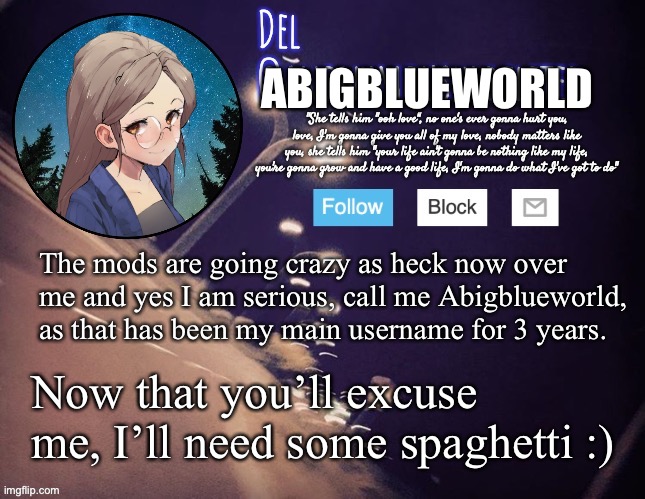 Mods, listen up! | ABIGBLUEWORLD; The mods are going crazy as heck now over me and yes I am serious, call me Abigblueworld, as that has been my main username for 3 years. Now that you’ll excuse me, I’ll need some spaghetti :) | image tagged in del announcement | made w/ Imgflip meme maker