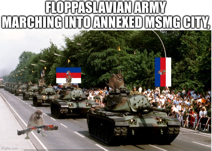GLORY TO FLOPPASLAVIA!!!! | FLOPPASLAVIAN ARMY MARCHING INTO ANNEXED MSMG CITY, | made w/ Imgflip meme maker
