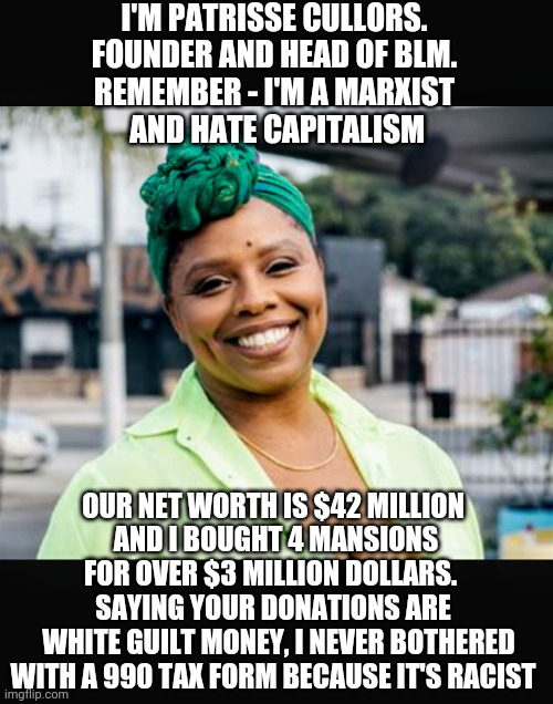 Marxist Hypocrite | I'M PATRISSE CULLORS.
FOUNDER AND HEAD OF BLM.
REMEMBER - I'M A MARXIST
 AND HATE CAPITALISM; OUR NET WORTH IS $42 MILLION
 AND I BOUGHT 4 MANSIONS FOR OVER $3 MILLION DOLLARS. 
SAYING YOUR DONATIONS ARE
  WHITE GUILT MONEY, I NEVER BOTHERED WITH A 990 TAX FORM BECAUSE IT'S RACIST | image tagged in patrisse,blm,liberals,democrats,george,communist socialist | made w/ Imgflip meme maker