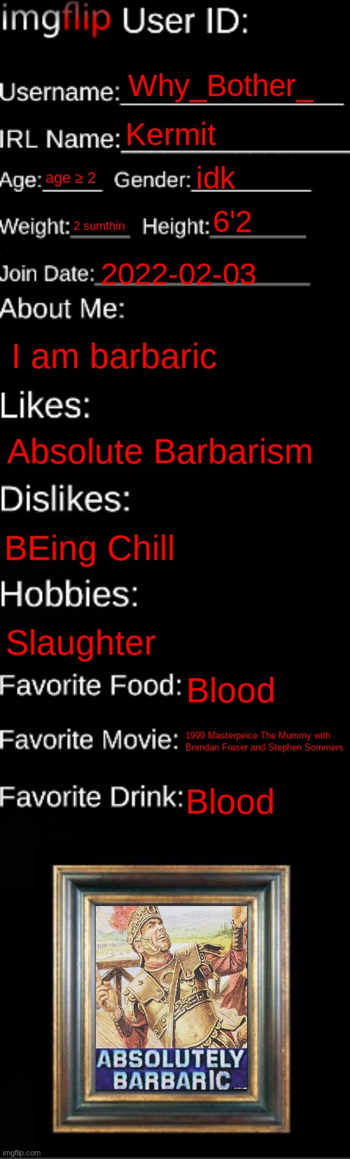 Barbaric? | Why_Bother_; Kermit; idk; age ≥ 2; 6'2; 2 sumthin; 2022-02-03; I am barbaric; Absolute Barbarism; BEing Chill; Slaughter; Blood; 1999 Masterpeice The Mummy with Brendan Fraser and Stephen Sommers; Blood | image tagged in imgflip id card | made w/ Imgflip meme maker
