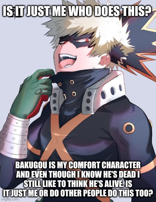 T-T |  IS IT JUST ME WHO DOES THIS? BAKUGOU IS MY COMFORT CHARACTER AND EVEN THOUGH I KNOW HE'S DEAD I STILL LIKE TO THINK HE'S ALIVE. IS IT JUST ME OR DO OTHER PEOPLE DO THIS TOO? | image tagged in mha,bakugo,sad | made w/ Imgflip meme maker