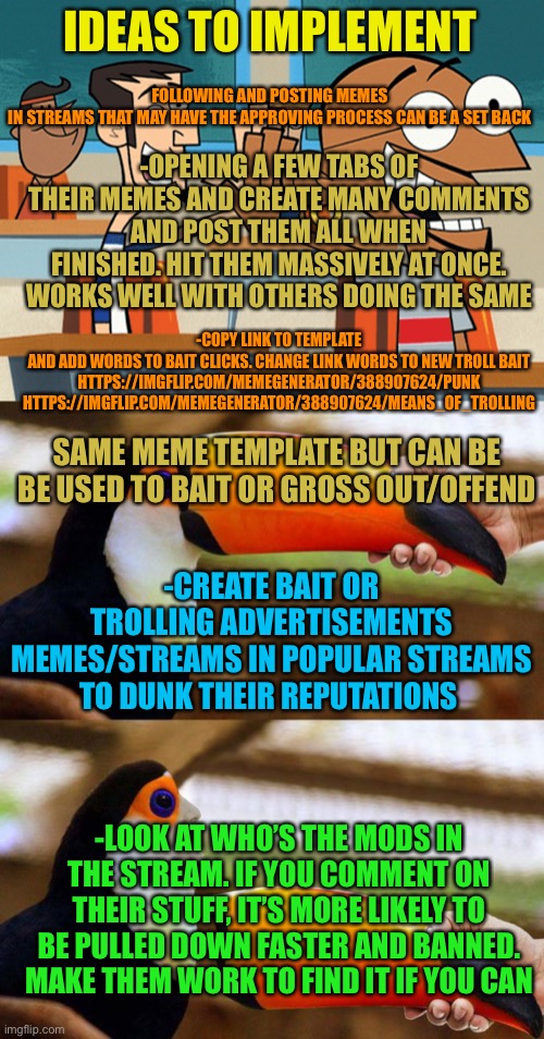 More tips to come | FOLLOWING AND POSTING MEMES IN STREAMS THAT MAY HAVE THE APPROVING PROCESS CAN BE A SET BACK; IDEAS TO IMPLEMENT; -OPENING A FEW TABS OF THEIR MEMES AND CREATE MANY COMMENTS AND POST THEM ALL WHEN FINISHED. HIT THEM MASSIVELY AT ONCE. WORKS WELL WITH OTHERS DOING THE SAME; -COPY LINK TO TEMPLATE AND ADD WORDS TO BAIT CLICKS. CHANGE LINK WORDS TO NEW TROLL BAIT

HTTPS://IMGFLIP.COM/MEMEGENERATOR/388907624/PUNK

HTTPS://IMGFLIP.COM/MEMEGENERATOR/388907624/MEANS_OF_TROLLING; SAME MEME TEMPLATE BUT CAN BE BE USED TO BAIT OR GROSS OUT/OFFEND; -CREATE BAIT OR TROLLING ADVERTISEMENTS MEMES/STREAMS IN POPULAR STREAMS TO DUNK THEIR REPUTATIONS; -LOOK AT WHO’S THE MODS IN THE STREAM. IF YOU COMMENT ON THEIR STUFF, IT’S MORE LIKELY TO BE PULLED DOWN FASTER AND BANNED. MAKE THEM WORK TO FIND IT IF YOU CAN | image tagged in high five | made w/ Imgflip meme maker