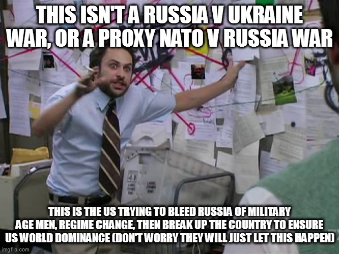 cohnspiracy | THIS ISN'T A RUSSIA V UKRAINE WAR, OR A PROXY NATO V RUSSIA WAR; THIS IS THE US TRYING TO BLEED RUSSIA OF MILITARY AGE MEN, REGIME CHANGE, THEN BREAK UP THE COUNTRY TO ENSURE US WORLD DOMINANCE (DON'T WORRY THEY WILL JUST LET THIS HAPPEN) | image tagged in charlie conspiracy always sunny in philidelphia | made w/ Imgflip meme maker