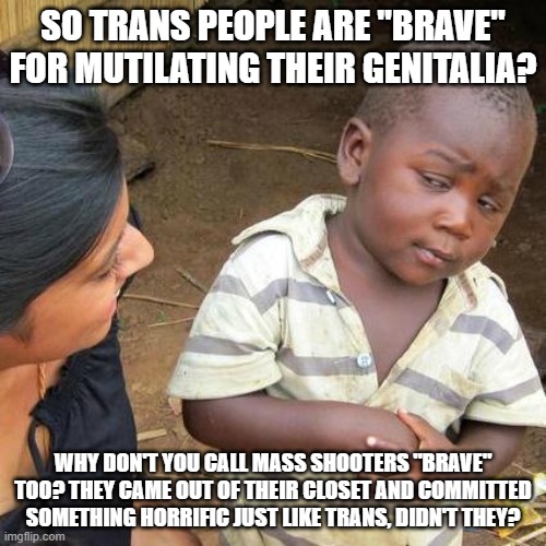 The Truth Is: Libtards Aren't "Horrified" By Mass Shootings, They Literally Approve Of What Is Even  MORE Horrifying Than It | SO TRANS PEOPLE ARE "BRAVE" FOR MUTILATING THEIR GENITALIA? WHY DON'T YOU CALL MASS SHOOTERS "BRAVE" TOO? THEY CAME OUT OF THEIR CLOSET AND COMMITTED SOMETHING HORRIFIC JUST LIKE TRANS, DIDN'T THEY? | image tagged in memes,third world skeptical kid,transgender,brave,bravery,mass shooting | made w/ Imgflip meme maker