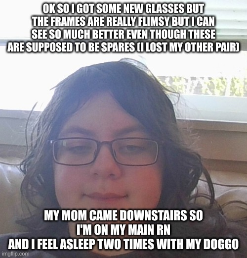 btw i can't call her by her real name or my parents might find this image | OK SO I GOT SOME NEW GLASSES BUT THE FRAMES ARE REALLY FLIMSY BUT I CAN SEE SO MUCH BETTER EVEN THOUGH THESE ARE SUPPOSED TO BE SPARES (I LOST MY OTHER PAIR); MY MOM CAME DOWNSTAIRS SO I'M ON MY MAIN RN
AND I FEEL ASLEEP TWO TIMES WITH MY DOGGO | made w/ Imgflip meme maker