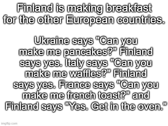 Some dark humor from the Dark Side. (aka finland) | Ukraine says "Can you make me pancakes?" Finland says yes. Italy says "Can you make me waffles?" Finland says yes. France says "Can you make me french toast?" and Finland says "Yes. Get in the oven."; Finland is making breakfast for the other European countries. | image tagged in blank white template,eurovision 2021 | made w/ Imgflip meme maker