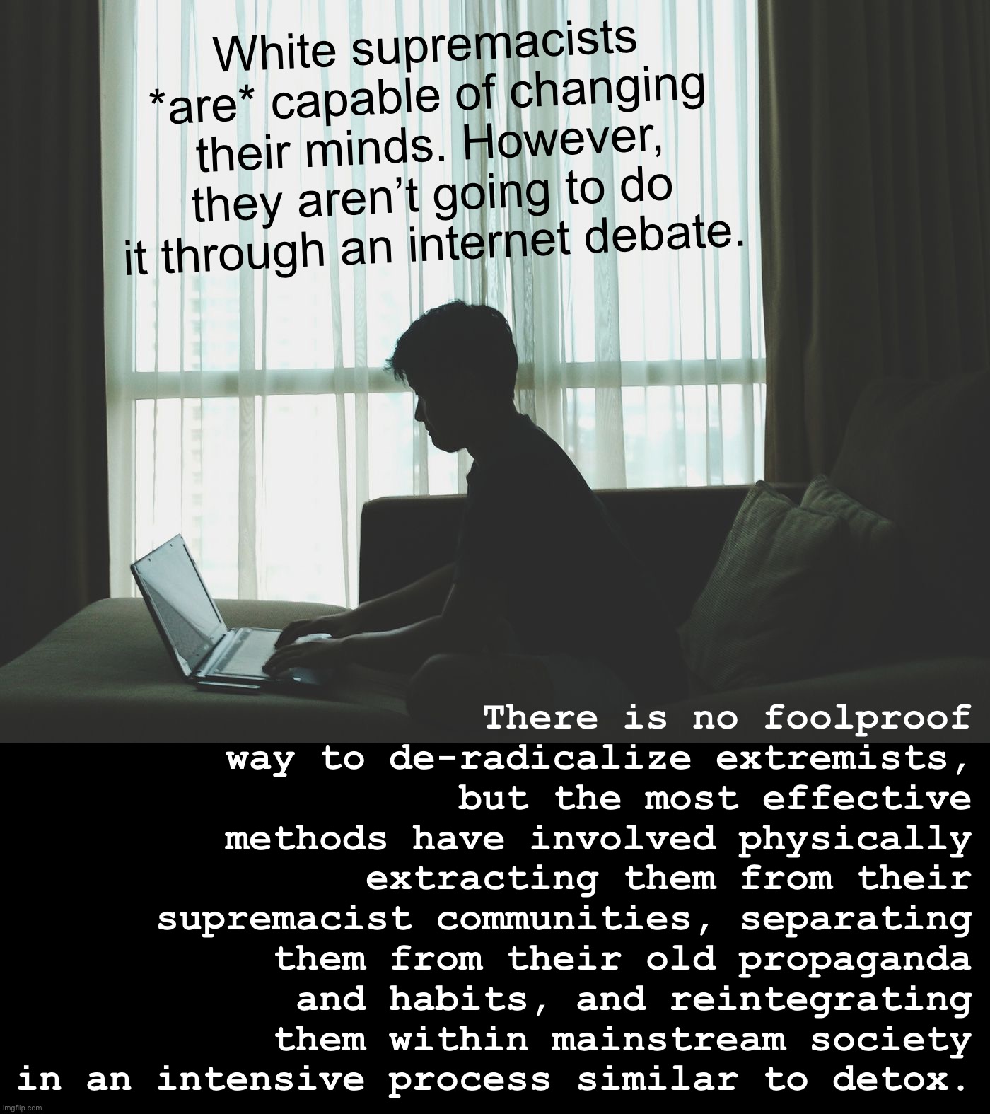 You can’t talk an extremist off the ledge anymore than you can get a meth addict to stop using. | White supremacists *are* capable of changing their minds. However, they aren’t going to do it through an internet debate. There is no foolproof way to de-radicalize extremists, but the most effective methods have involved physically extracting them from their supremacist communities, separating them from their old propaganda and habits, and reintegrating them within mainstream society in an intensive process similar to detox. | image tagged in future mass shooter | made w/ Imgflip meme maker