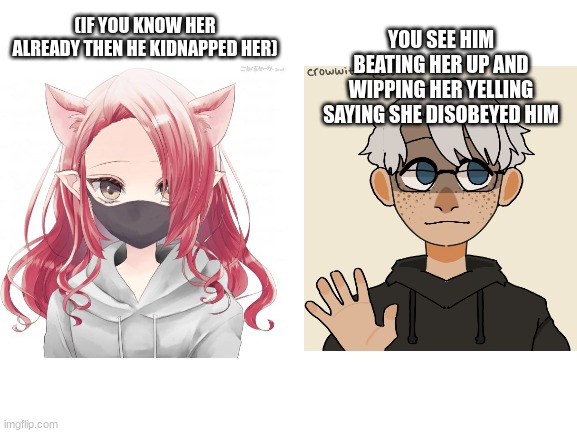 heyyyy, for the person who asked,here ya go :> --rules in tags |  YOU SEE HIM BEATING HER UP AND WIPPING HER YELLING SAYING SHE DISOBEYED HIM; (IF YOU KNOW HER ALREADY THEN HE KIDNAPPED HER) | image tagged in no joke oc,no bambi oc,romance allowed,no erp,no killing either,yes that includes you kayden | made w/ Imgflip meme maker