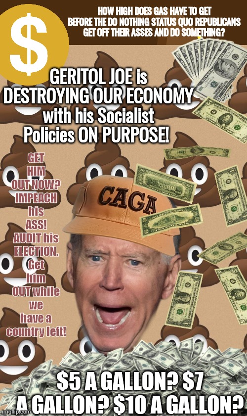 Impeach Brandon | HOW HIGH DOES GAS HAVE TO GET BEFORE THE DO NOTHING STATUS QUO REPUBLICANS GET OFF THEIR ASSES AND DO SOMETHING? GERITOL JOE is DESTROYING OUR ECONOMY with his Socialist Policies ON PURPOSE! GET HIM OUT NOW?
IMPEACH his ASS! AUDIT his ELECTION. Get him OUT while we have a country left! $5 A GALLON? $7 A GALLON? $10 A GALLON? | image tagged in joe biden | made w/ Imgflip meme maker