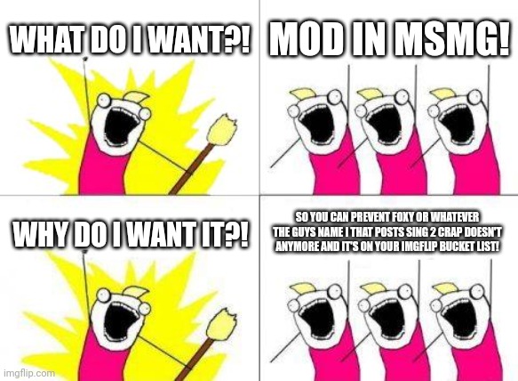 What Do We Want | WHAT DO I WANT?! MOD IN MSMG! WHY DO I WANT IT?! SO YOU CAN PREVENT FOXY OR WHATEVER THE GUYS NAME I THAT POSTS SING 2 CRAP DOESN'T ANYMORE AND IT'S ON YOUR IMGFLIP BUCKET LIST! | image tagged in memes,what do we want | made w/ Imgflip meme maker