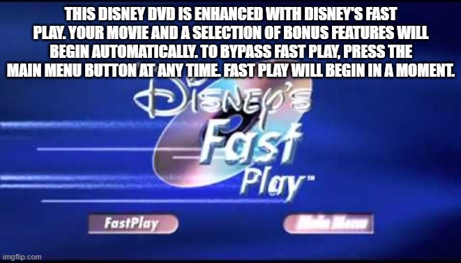 THIS DISNEY DVD IS ENHANCED WITH DISNEY'S FAST PLAY. YOUR MOVIE AND A SELECTION OF BONUS FEATURES WILL BEGIN AUTOMATICALLY. TO BYPASS FAST PLAY, PRESS THE MAIN MENU BUTTON AT ANY TIME. FAST PLAY WILL BEGIN IN A MOMENT. | made w/ Imgflip meme maker