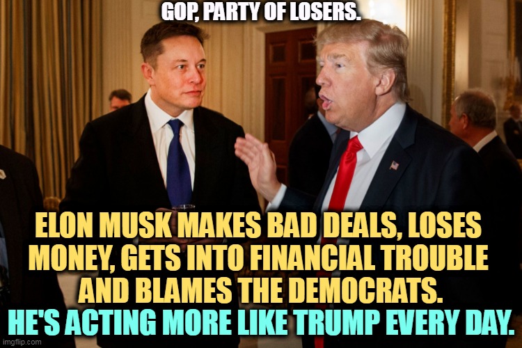 Since the libs walked out on Twitter, Musk is pretending to be right wing. What he is is greedy. Don't believe a word. | GOP, PARTY OF LOSERS. ELON MUSK MAKES BAD DEALS, LOSES 
MONEY, GETS INTO FINANCIAL TROUBLE 
AND BLAMES THE DEMOCRATS. HE'S ACTING MORE LIKE TRUMP EVERY DAY. | image tagged in trump and elon musk,elon musk,trump,losing,money | made w/ Imgflip meme maker