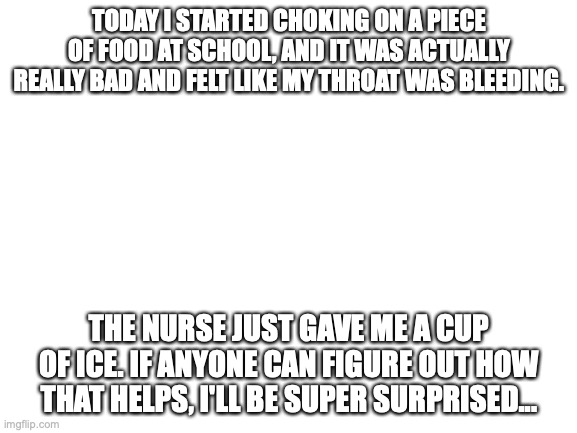 Blank White Template |  TODAY I STARTED CHOKING ON A PIECE OF FOOD AT SCHOOL, AND IT WAS ACTUALLY REALLY BAD AND FELT LIKE MY THROAT WAS BLEEDING. THE NURSE JUST GAVE ME A CUP OF ICE. IF ANYONE CAN FIGURE OUT HOW THAT HELPS, I'LL BE SUPER SURPRISED... | image tagged in blank white template | made w/ Imgflip meme maker