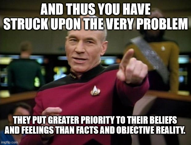 Picard | AND THUS YOU HAVE STRUCK UPON THE VERY PROBLEM THEY PUT GREATER PRIORITY TO THEIR BELIEFS AND FEELINGS THAN FACTS AND OBJECTIVE REALITY. | image tagged in picard | made w/ Imgflip meme maker