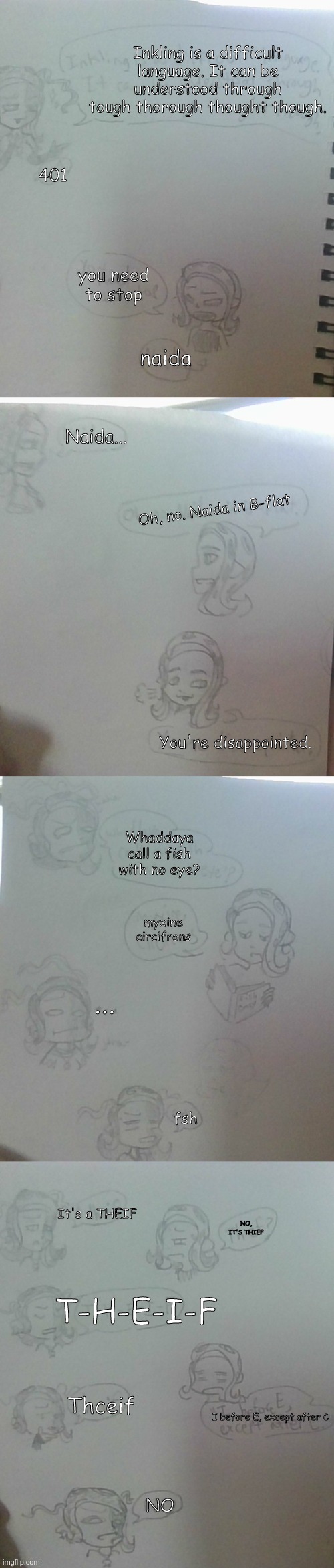 note: it's spelled Thief | Inkling is a difficult language. It can be understood through tough thorough thought though. 401; you need to stop; naida; Naida... Oh, no. Naida in B-flat; You're disappointed. Whaddaya call a fish with no eye? myxine circifrons; ... fsh; It's a THEIF; NO, IT'S THIEF; T-H-E-I-F; Thceif; I before E, except after C; NO | made w/ Imgflip meme maker