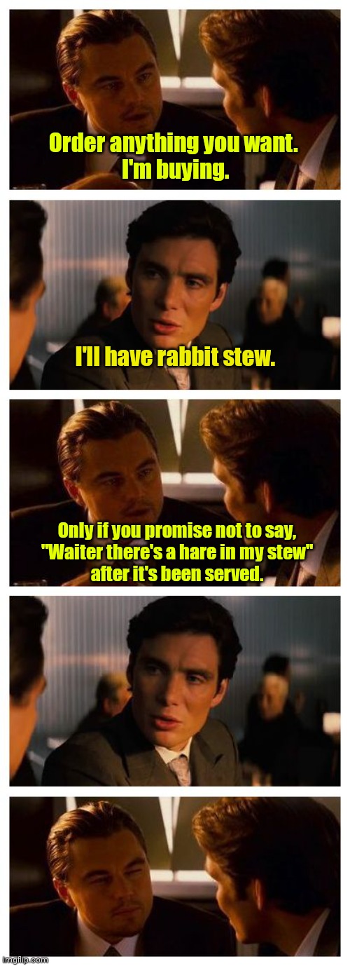 I'm speechless. | Order anything you want. 
I'm buying. I'll have rabbit stew. Only if you promise not to say,
"Waiter there's a hare in my stew"
after it's been served. | image tagged in leonardo inception extended,funny | made w/ Imgflip meme maker