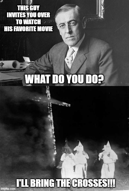 The Birth of a Nation | THIS GUY INVITES YOU OVER TO WATCH HIS FAVORITE MOVIE; WHAT DO YOU DO? I'LL BRING THE CROSSES!!! | image tagged in woodrow wilson,kkk cross burning | made w/ Imgflip meme maker