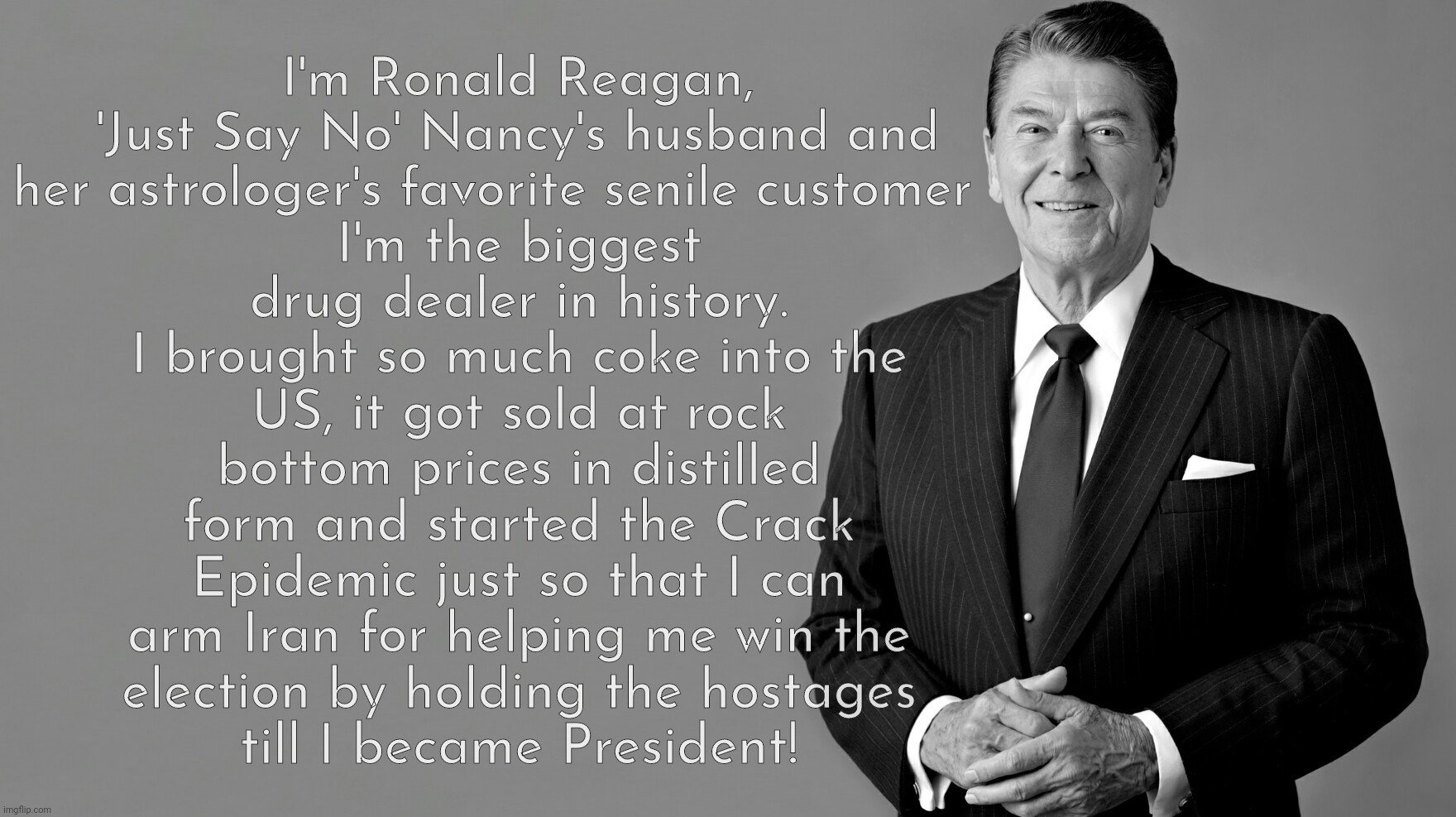 Ronald Reagan, biggest drug dealer history | I'm the biggest drug dealer in history.
I brought so much coke into the US, it got sold at rock bottom prices in distilled form and started the Crack Epidemic just so that I can
arm Iran for helping me win the
election by holding the hostages
till I became President! I'm Ronald Reagan,
'Just Say No' Nancy's husband and
her astrologer's favorite senile customer | image tagged in ronald reagan,just say no to drugs,crack epidemic,reagan started the crack epidemic,biggest coke dealer in history,gop hypocrite | made w/ Imgflip meme maker