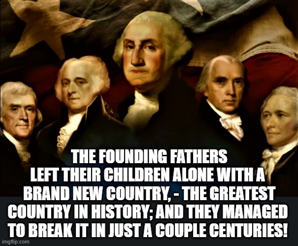 The founding fathers | THE FOUNDING FATHERS
LEFT THEIR CHILDREN ALONE WITH A 
BRAND NEW COUNTRY, - THE GREATEST
COUNTRY IN HISTORY; AND THEY MANAGED 
TO BREAK IT IN JUST A COUPLE CENTURIES! | image tagged in the founding fathers,patriots,america,usa,united states of america,country | made w/ Imgflip meme maker