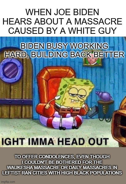 Spongebob Ight Imma Head Out | WHEN JOE BIDEN HEARS ABOUT A MASSACRE CAUSED BY A WHITE GUY; BIDEN BUSY WORKING HARD, BUILDING BACK BETTER; TO OFFER CONDOLENCES, EVEN THOUGH I COULDN'T BE BOTHERED FOR THE WAUKESHA MASSACRE OR DAILY MASSACRES IN LEFTIST RAN CITIES WITH HIGH BLACK POPULATIONS | image tagged in memes,spongebob ight imma head out | made w/ Imgflip meme maker