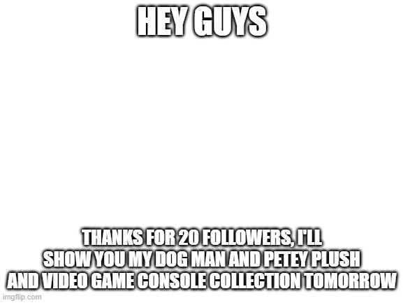 Thanks for 20 followers | HEY GUYS; THANKS FOR 20 FOLLOWERS, I'LL SHOW YOU MY DOG MAN AND PETEY PLUSH AND VIDEO GAME CONSOLE COLLECTION TOMORROW | image tagged in blank white template | made w/ Imgflip meme maker