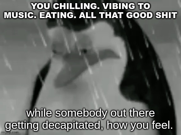 the sad | YOU CHILLING. VIBING TO MUSIC. EATING. ALL THAT GOOD SHIT; while somebody out there getting decapitated, how you feel. | image tagged in the sad | made w/ Imgflip meme maker