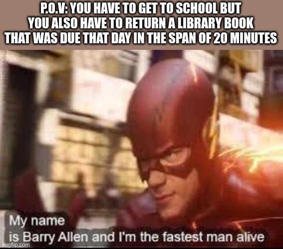My name is barry allen and I'm the fastest man alive | P.O.V: YOU HAVE TO GET TO SCHOOL BUT YOU ALSO HAVE TO RETURN A LIBRARY BOOK THAT WAS DUE THAT DAY IN THE SPAN OF 20 MINUTES | image tagged in my name is barry allen and i'm the fastest man alive | made w/ Imgflip meme maker