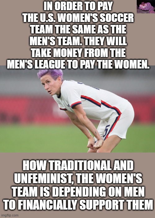 They can't do it on their own. | IN ORDER TO PAY THE U.S. WOMEN'S SOCCER TEAM THE SAME AS THE MEN'S TEAM. THEY WILL TAKE MONEY FROM THE MEN'S LEAGUE TO PAY THE WOMEN. HOW TRADITIONAL AND UNFEMINIST, THE WOMEN'S TEAM IS DEPENDING ON MEN TO FINANCIALLY SUPPORT THEM | image tagged in women s soccer | made w/ Imgflip meme maker