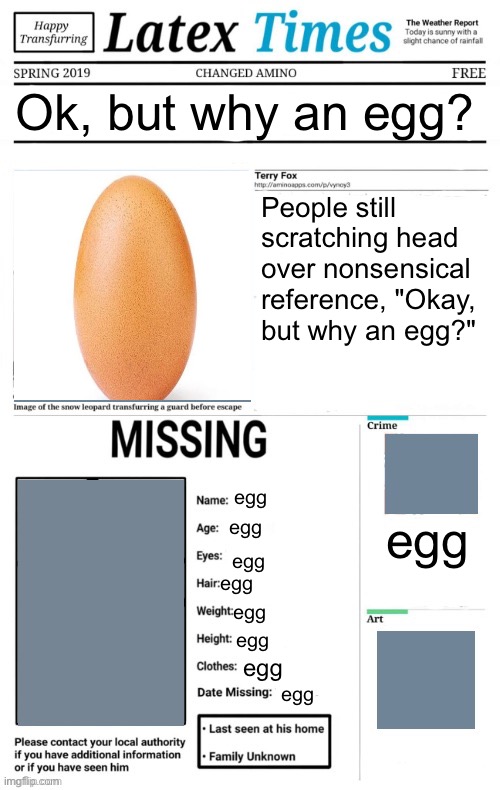 egg | Ok, but why an egg? People still scratching head over nonsensical reference, "Okay, but why an egg?"; egg; egg; egg; egg; egg; egg; egg; egg; egg | image tagged in latex times news,egg | made w/ Imgflip meme maker