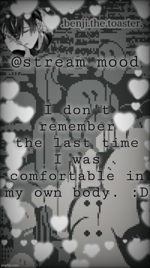 Benjis "moody" template |  I don't remember the last time I was comfortable in my own body. :D; @stream mood | image tagged in benjis moody template | made w/ Imgflip meme maker