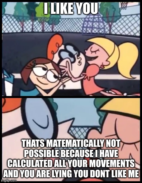 Lies,Lies,Lies | I LIKE YOU; THATS MATEMATICALLY NOT POSSIBLE BECAUSE I HAVE CALCULATED ALL YOUR MOVEMENTS AND YOU ARE LYING YOU DONT LIKE ME | image tagged in memes,say it again dexter | made w/ Imgflip meme maker