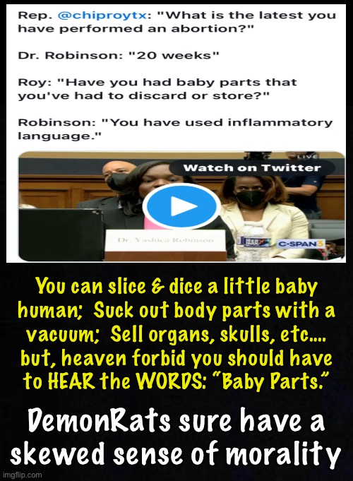 Tell me, Abortion Doctor…. | You can slice & dice a little baby
human;  Suck out body parts with a
vacuum;  Sell organs, skulls, etc.…
but, heaven forbid you should have
to HEAR the WORDS: “Baby Parts.”; DemonRats sure have a
skewed sense of morality | image tagged in memes,pro death,pro murder,pro mutilation,pro get money for baby organs,pro evil demented dark side demonrats | made w/ Imgflip meme maker