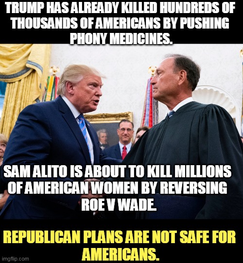 Vote GOP and watch someone you care about die. | TRUMP HAS ALREADY KILLED HUNDREDS OF 
THOUSANDS OF AMERICANS BY PUSHING 
PHONY MEDICINES. SAM ALITO IS ABOUT TO KILL MILLIONS 
OF AMERICAN WOMEN BY REVERSING 
ROE V WADE. REPUBLICAN PLANS ARE NOT SAFE FOR 
AMERICANS. | image tagged in trump,kills,supreme court,dead,americans | made w/ Imgflip meme maker