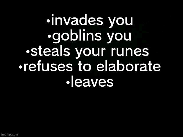 elden ring. but goblin | •invades you
•goblins you
•steals your runes 
•refuses to elaborate
•leaves | image tagged in black background | made w/ Imgflip meme maker