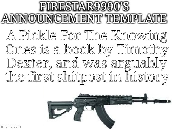 Firestar9990 announcement template (better) | A Pickle For The Knowing Ones is a book by Timothy Dexter, and was arguably the first shitpost in history | image tagged in firestar9990 announcement template better | made w/ Imgflip meme maker