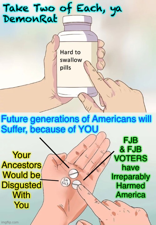 Dems should be eatin’ these, like candy | Take Two of Each, ya 
DemonRat; Future generations of Americans will
Suffer, because of YOU; FJB
& FJB
VOTERS
have
Irreparably
Harmed
America; —————; Your
Ancestors
Would be
Disgusted
With
You; —————; ——— | image tagged in memes,hard to swallow pills,if you voted biden you should overdose on these,but first kiss my ass | made w/ Imgflip meme maker