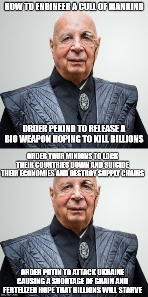 HOW TO ENGINEER A CULL OF MANKIND; ORDER PEKING TO RELEASE A BIO WEAPON HOPING TO KILL BILLIONS; ORDER YOUR MINIONS TO LOCK THEIR COUNTRIES DOWN AND SUICIDE THEIR ECONOMIES AND DESTROY SUPPLY CHAINS; ORDER PUTIN TO ATTACK UKRAINE CAUSING A SHORTAGE OF GRAIN AND FERTELIZER HOPE THAT BILLIONS WILL STARVE | image tagged in klaus schwab | made w/ Imgflip meme maker